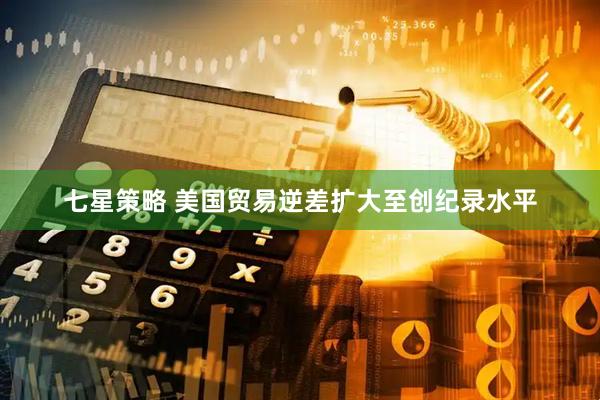 七星策略 美国贸易逆差扩大至创纪录水平