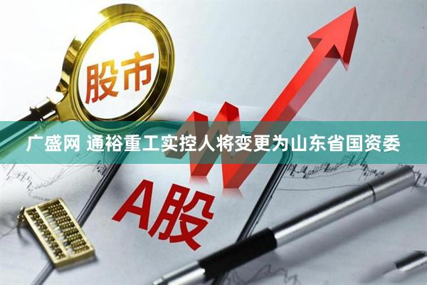 广盛网 通裕重工实控人将变更为山东省国资委