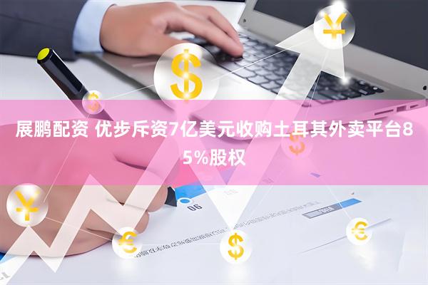 展鹏配资 优步斥资7亿美元收购土耳其外卖平台85%股权