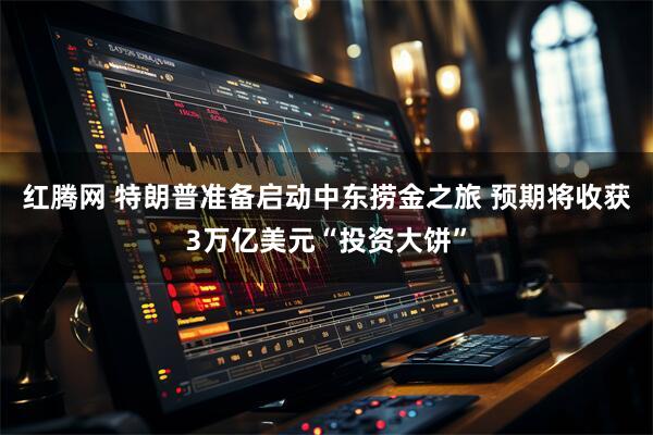 红腾网 特朗普准备启动中东捞金之旅 预期将收获3万亿美元“投资大饼”
