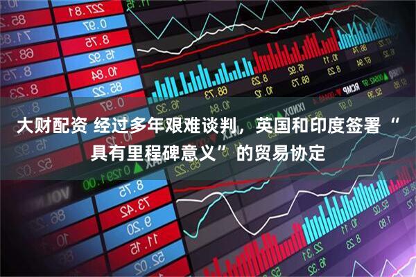 大财配资 经过多年艰难谈判，英国和印度签署 “具有里程碑意义” 的贸易协定