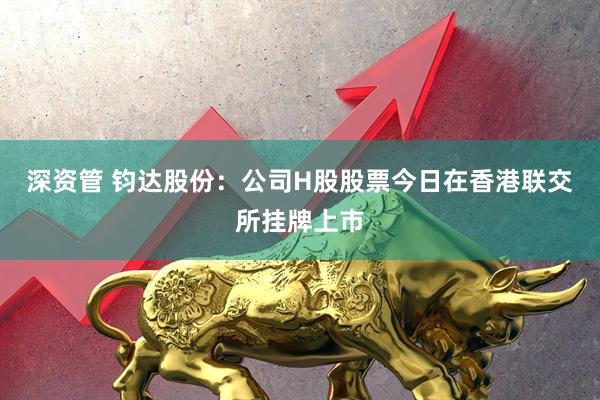 深资管 钧达股份：公司H股股票今日在香港联交所挂牌上市