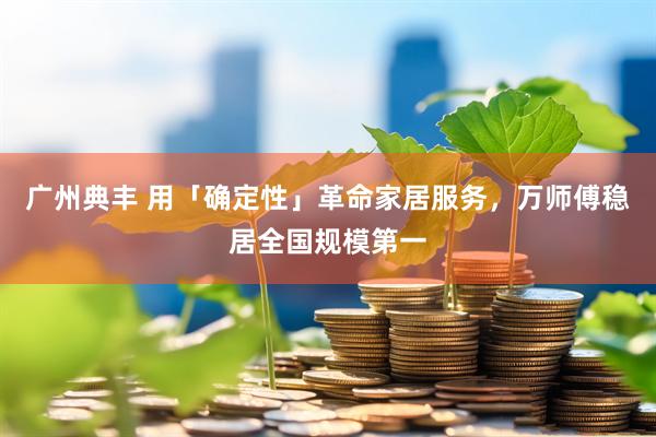 广州典丰 用「确定性」革命家居服务，万师傅稳居全国规模第一