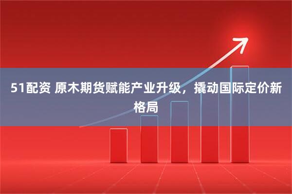 51配资 原木期货赋能产业升级，撬动国际定价新格局