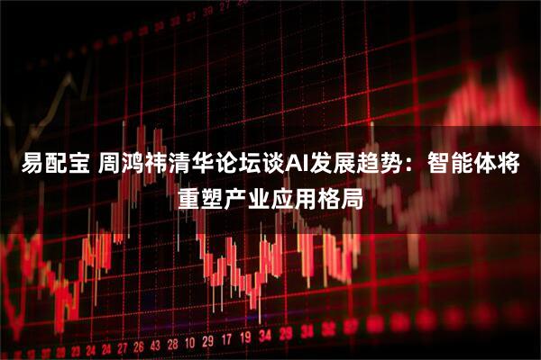 易配宝 周鸿祎清华论坛谈AI发展趋势：智能体将重塑产业应用格局