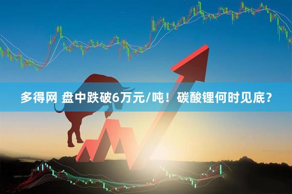 多得网 盘中跌破6万元/吨！碳酸锂何时见底？