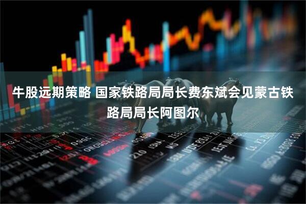 牛股远期策略 国家铁路局局长费东斌会见蒙古铁路局局长阿图尔