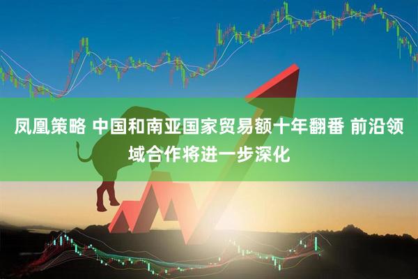 凤凰策略 中国和南亚国家贸易额十年翻番 前沿领域合作将进一步深化