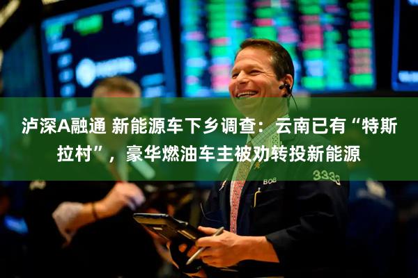 泸深A融通 新能源车下乡调查：云南已有“特斯拉村”，豪华燃油车主被劝转投新能源