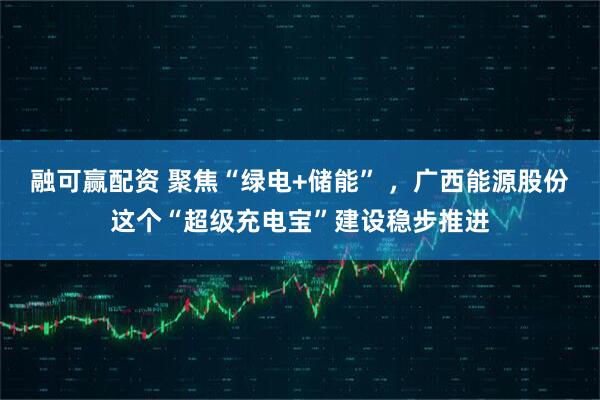 融可赢配资 聚焦“绿电+储能” ，广西能源股份这个“超级充电宝”建设稳步推进