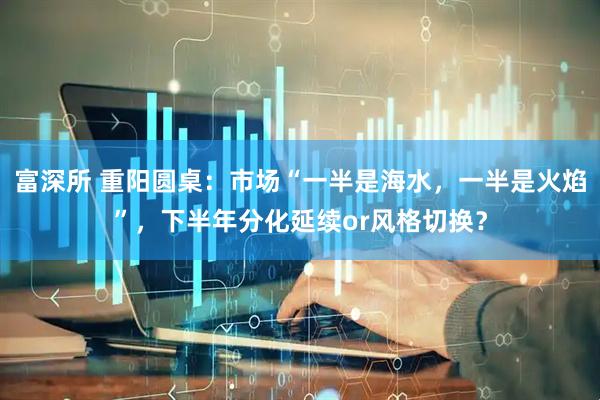 富深所 重阳圆桌：市场“一半是海水，一半是火焰”，下半年分化延续or风格切换？