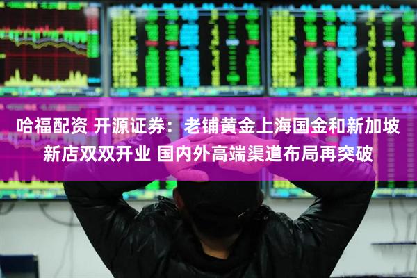 哈福配资 开源证券：老铺黄金上海国金和新加坡新店双双开业 国内外高端渠道布局再突破