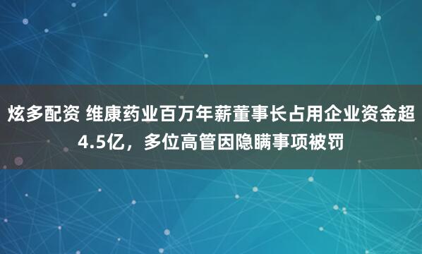炫多配资 维康药业百万年薪董事长占用企业资金超4.5亿，多位高管因隐瞒事项被罚