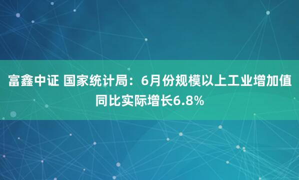 富鑫中证 国家统计局：6月份规模以上工业增加值同比实际增长6.8%