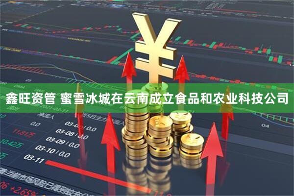鑫旺资管 蜜雪冰城在云南成立食品和农业科技公司
