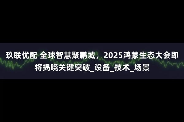 玖联优配 全球智慧聚鹏城，2025鸿蒙生态大会即将揭晓关键突破_设备_技术_场景