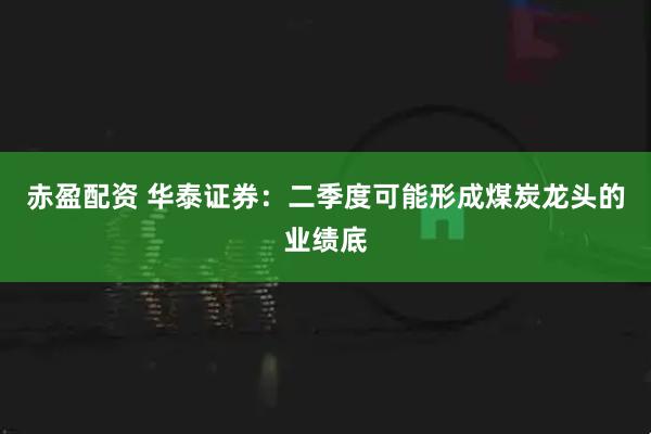赤盈配资 华泰证券：二季度可能形成煤炭龙头的业绩底