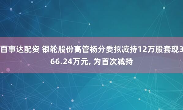百事达配资 银轮股份高管杨分委拟减持12万股套现366.24万元, 为首次减持
