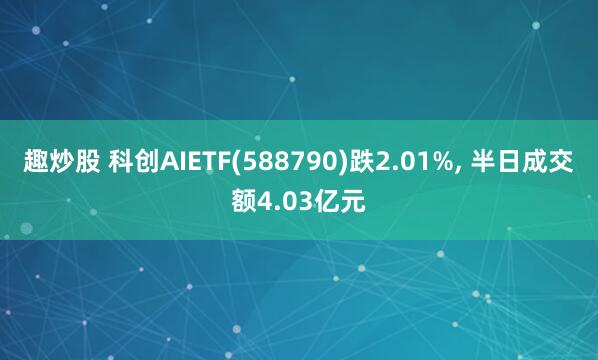 趣炒股 科创AIETF(588790)跌2.01%, 半日成交额4.03亿元