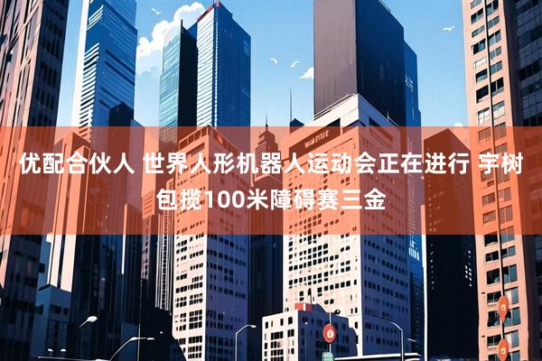 优配合伙人 世界人形机器人运动会正在进行 宇树包揽100米障碍赛三金