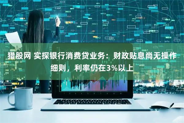 猎股网 实探银行消费贷业务：财政贴息尚无操作细则，利率仍在3%以上
