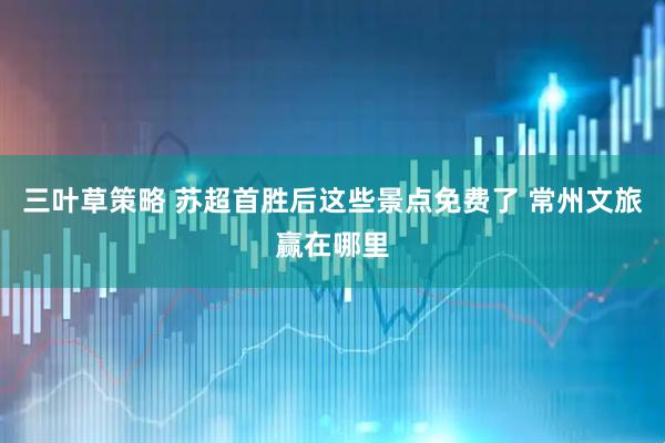 三叶草策略 苏超首胜后这些景点免费了 常州文旅赢在哪里
