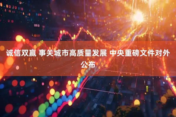 诚信双赢 事关城市高质量发展 中央重磅文件对外公布