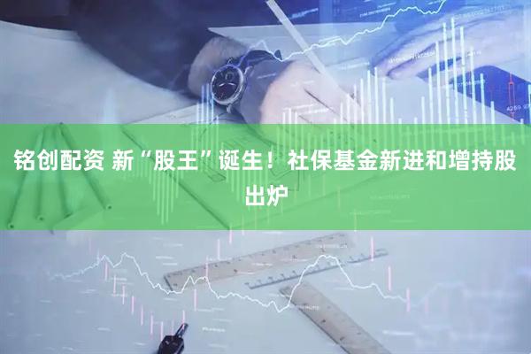 铭创配资 新“股王”诞生！社保基金新进和增持股出炉