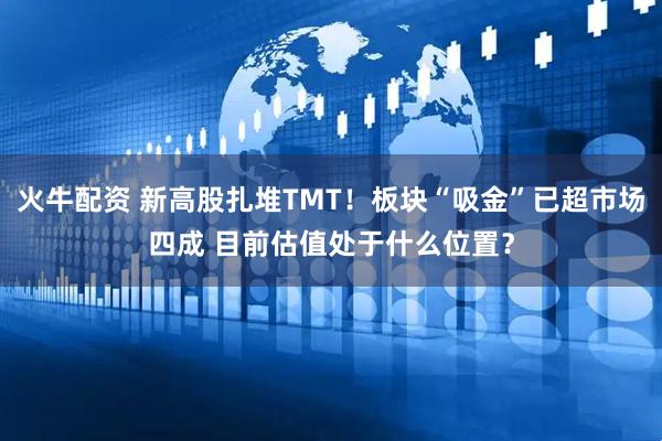 火牛配资 新高股扎堆TMT！板块“吸金”已超市场四成 目前估值处于什么位置？