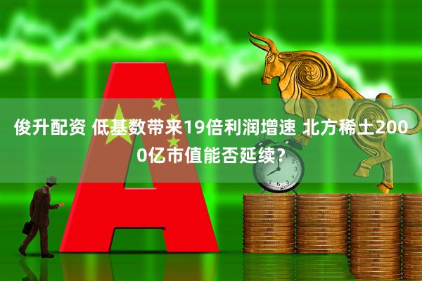 俊升配资 低基数带来19倍利润增速 北方稀土2000亿市值能否延续？