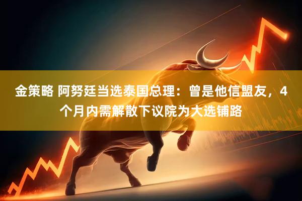 金策略 阿努廷当选泰国总理：曾是他信盟友，4个月内需解散下议院为大选铺路