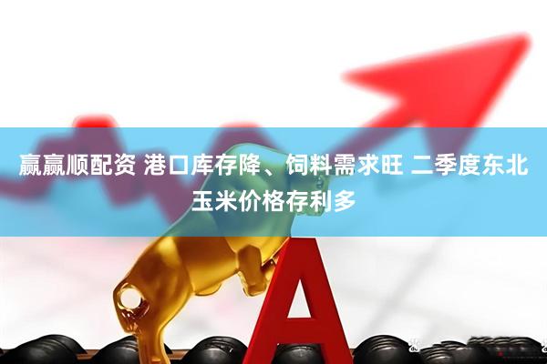 赢赢顺配资 港口库存降、饲料需求旺 二季度东北玉米价格存利多
