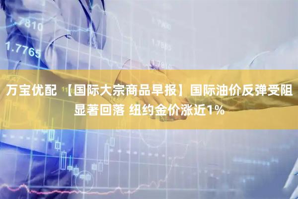 万宝优配 【国际大宗商品早报】国际油价反弹受阻显著回落 纽约金价涨近1%