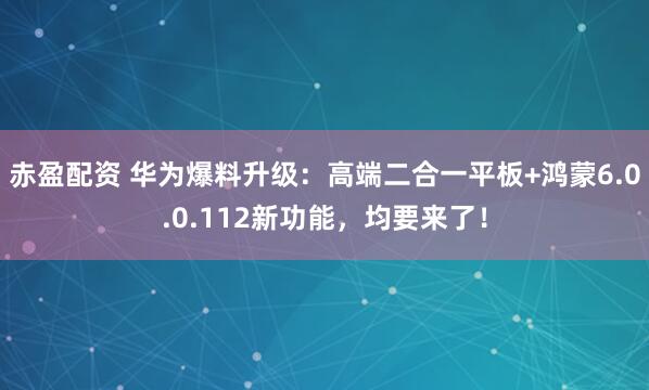赤盈配资 华为爆料升级：高端二合一平板+鸿蒙6.0.0.112新功能，均要来了！