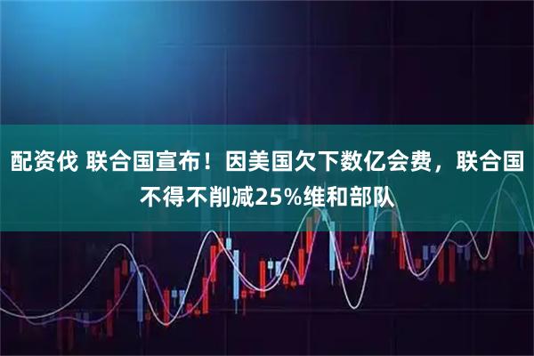 配资伐 联合国宣布！因美国欠下数亿会费，联合国不得不削减25%维和部队