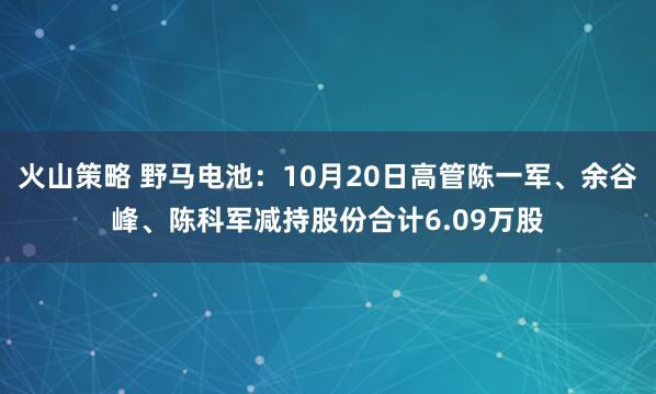 火山策略 野马电池：10月20日高管陈一军、余谷峰、陈科军减持股份合计6.09万股