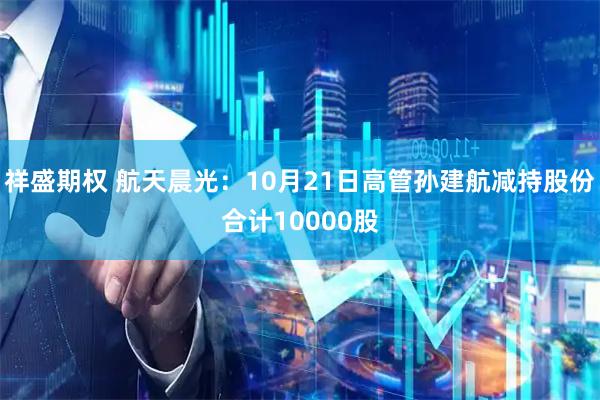 祥盛期权 航天晨光:10月21日高管孙建航减持股份合计10000股