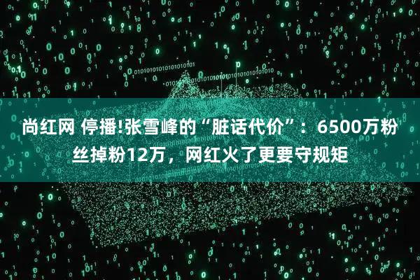 尚红网 停播!张雪峰的“脏话代价”:6500万粉丝掉粉12万,网红火了更要守规矩