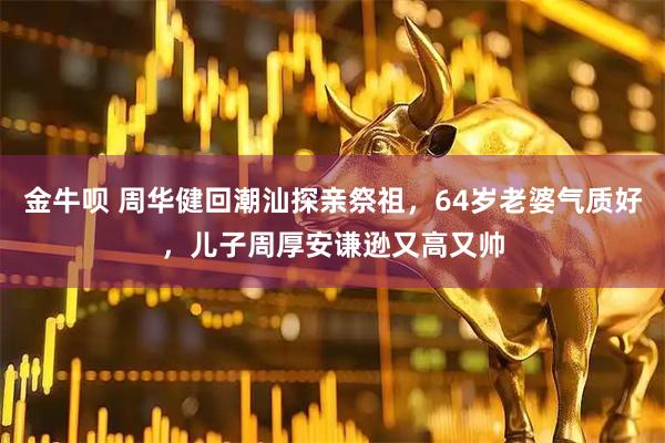 金牛呗 周华健回潮汕探亲祭祖,64岁老婆气质好,儿子周厚安谦逊又高又帅