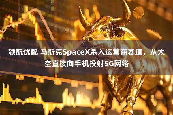 领航优配 马斯克SpaceX杀入运营商赛道,从太空直接向手机投射5G网络