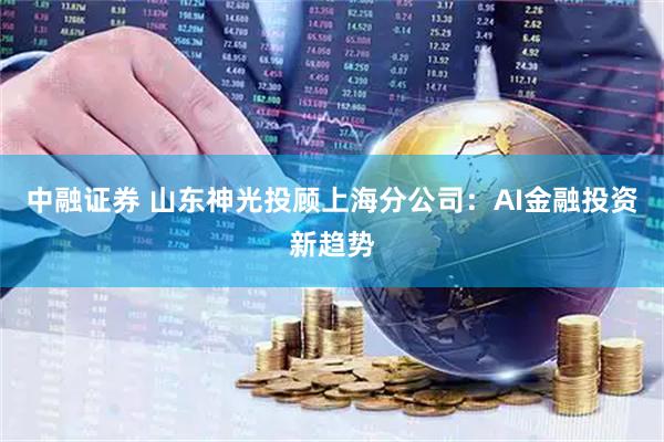 中融证券 山东神光投顾上海分公司:AI金融投资新趋势