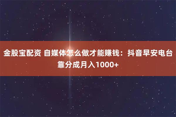 金股宝配资 自媒体怎么做才能赚钱：抖音早安电台靠分成月入1000+
