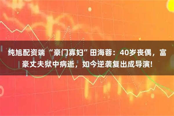 纯旭配资端 “豪门寡妇”田海蓉:40岁丧偶,富豪丈夫狱中病逝,如今逆袭复出成导演!