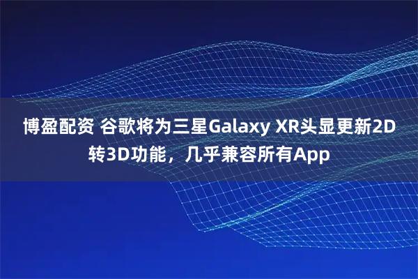 博盈配资 谷歌将为三星Galaxy XR头显更新2D转3D功能,几乎兼容所有App