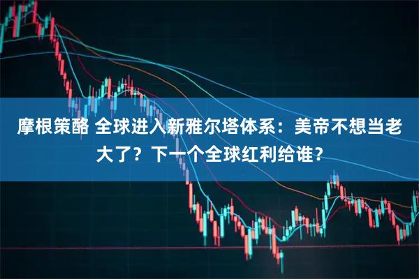 摩根策酪 全球进入新雅尔塔体系：美帝不想当老大了？下一个全球红利给谁？