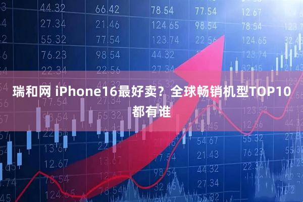 瑞和网 iPhone16最好卖?全球畅销机型TOP10都有谁