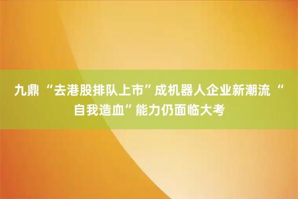 九鼎 “去港股排队上市”成机器人企业新潮流 “自我造血”能力仍面临大考