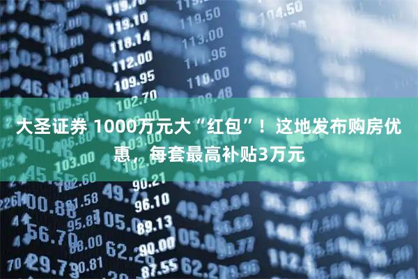 大圣证券 1000万元大“红包”!这地发布购房优惠,每套最高补贴3万元