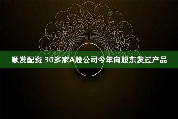 顺发配资 30多家A股公司今年向股东发过产品