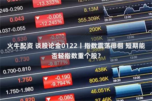 火牛配资 谈股论金0122丨指数震荡徘徊 短期能否轻指数重个股？